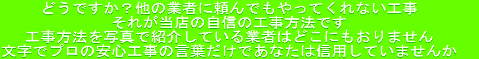どうですか?他の業者に頼んでもやってくれない工事 それが当店の自信の工事方法です 工事方法を写真で紹介している業者はどこにもおりません 文字でプロの安心工事の言葉だけであなたは信用していませんか